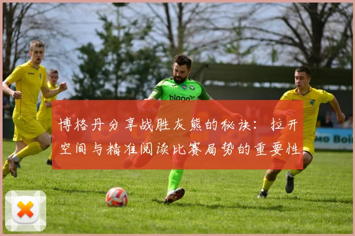 博格丹分享战胜灰熊的秘诀：拉开空间与精准阅读比赛局势的重要性