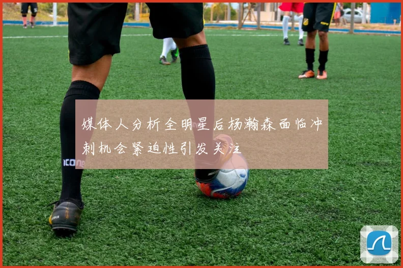 媒体人分析全明星后杨瀚森面临冲刺机会紧迫性引发关注