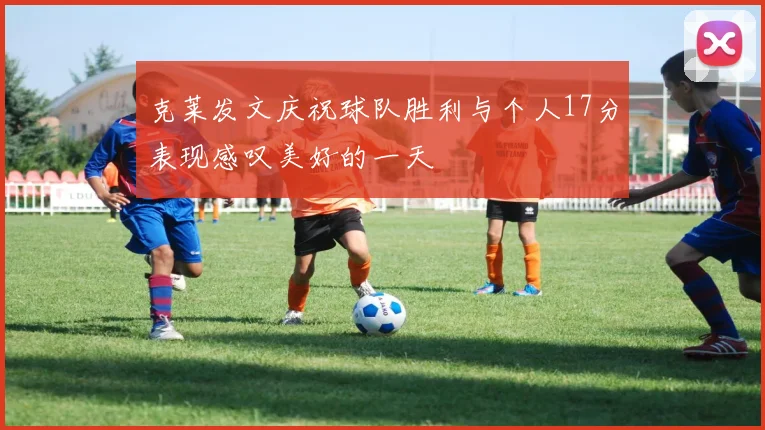 克莱发文庆祝球队胜利与个人17分表现感叹美好的一天