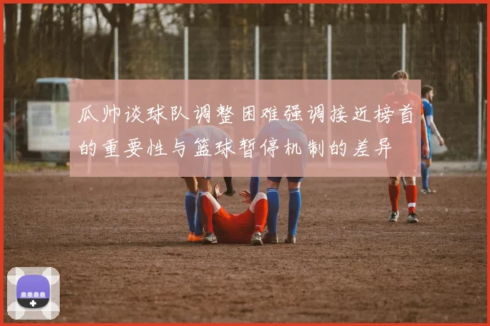 瓜帅谈球队调整困难强调接近榜首的重要性与篮球暂停机制的差异