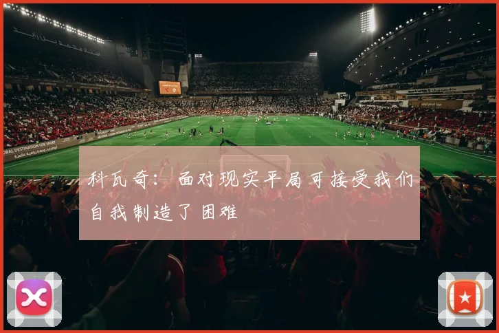 科瓦奇：面对现实平局可接受我们自我制造了困难