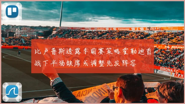 比卢普斯透露季前赛策略霍勒迪首战下半场缺席或调整先发阵容