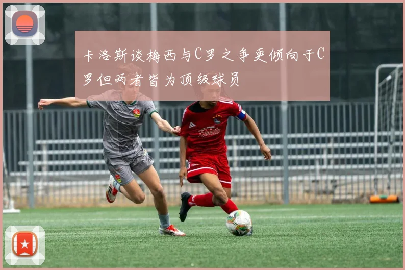 卡洛斯谈梅西与C罗之争更倾向于C罗但两者皆为顶级球员