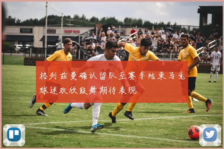 格列兹曼确认留队至赛季结束马竞球迷欢欣鼓舞期待表现