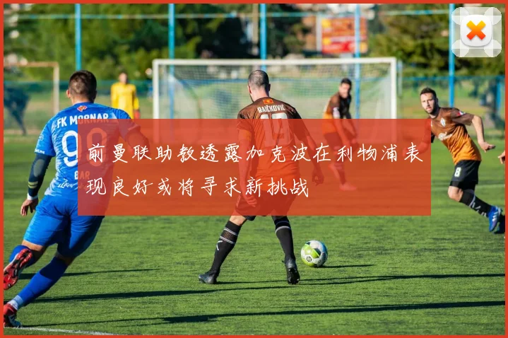 前曼联助教透露加克波在利物浦表现良好或将寻求新挑战