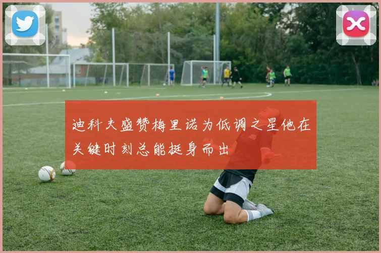 迪科夫盛赞梅里诺为低调之星他在关键时刻总能挺身而出