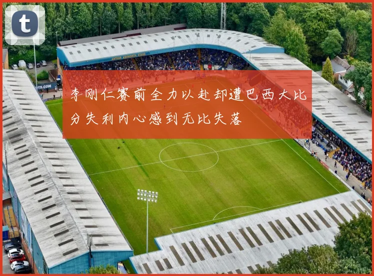 李刚仁赛前全力以赴却遭巴西大比分失利内心感到无比失落