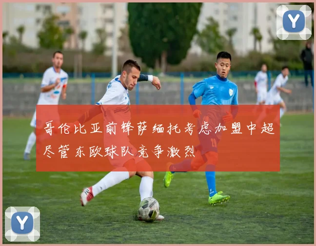 哥伦比亚前锋萨缅托考虑加盟中超尽管东欧球队竞争激烈
