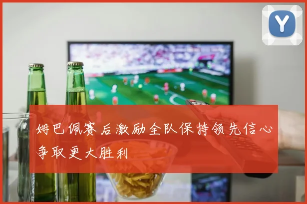 姆巴佩赛后激励全队保持领先信心争取更大胜利