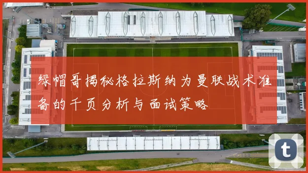 绿帽哥揭秘格拉斯纳为曼联战术准备的千页分析与面试策略