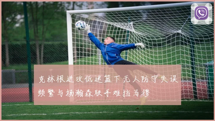 克林根进攻低迷篮下无人防守失误频繁与杨瀚森联手难挡马穆