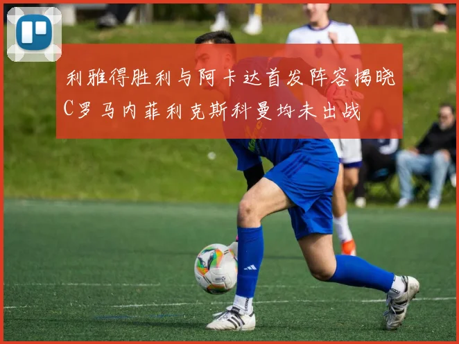 利雅得胜利与阿卡达首发阵容揭晓C罗马内菲利克斯科曼均未出战
