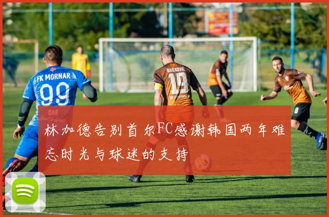 林加德告别首尔FC感谢韩国两年难忘时光与球迷的支持