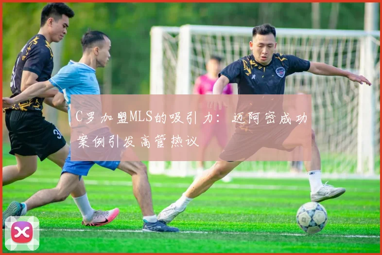 C罗加盟MLS的吸引力：迈阿密成功案例引发高管热议