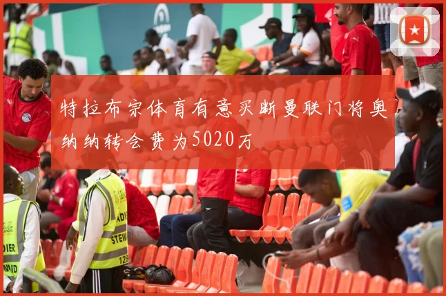 特拉布宗体育有意买断曼联门将奥纳纳转会费为5020万