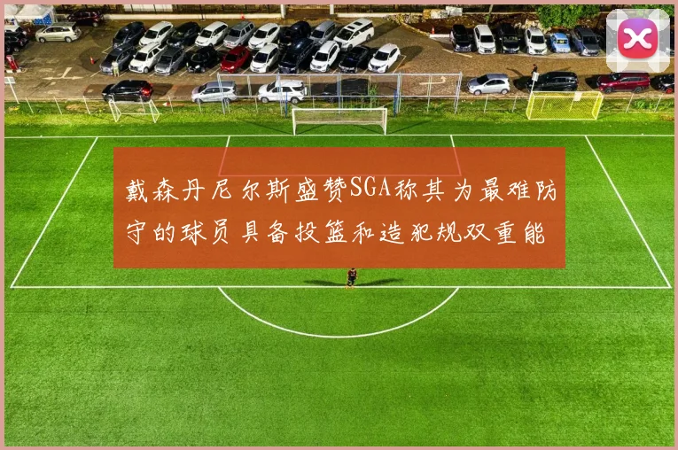 戴森丹尼尔斯盛赞SGA称其为最难防守的球员具备投篮和造犯规双重能力