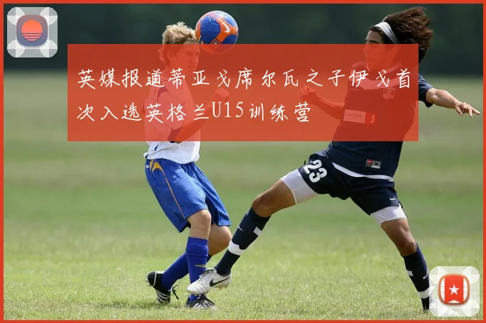 英媒报道蒂亚戈席尔瓦之子伊戈首次入选英格兰U15训练营