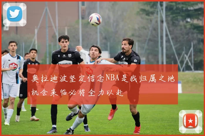 奥拉迪波坚定信念NBA是我归属之地机会来临必将全力以赴