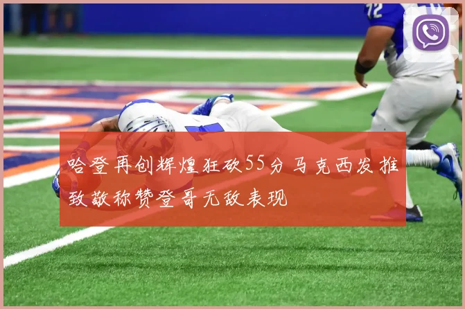 哈登再创辉煌狂砍55分马克西发推致敬称赞登哥无敌表现