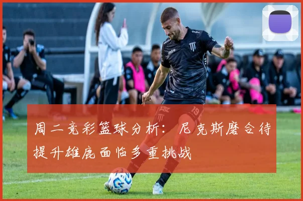 周二竞彩篮球分析：尼克斯磨合待提升雄鹿面临多重挑战