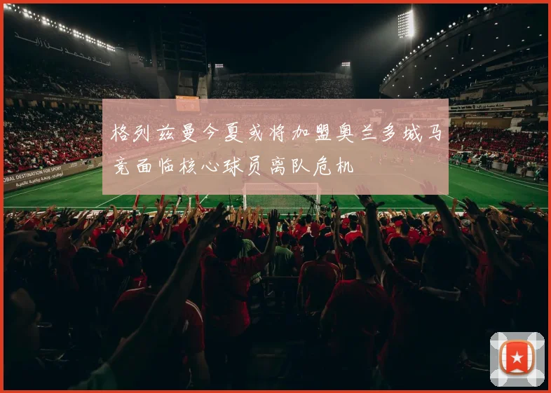 格列兹曼今夏或将加盟奥兰多城马竞面临核心球员离队危机