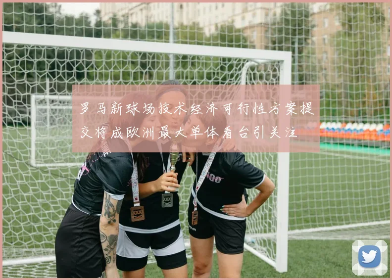 罗马新球场技术经济可行性方案提交将成欧洲最大单体看台引关注