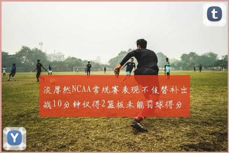 淡厚然NCAA常规赛表现不佳替补出战10分钟仅得2篮板未能罚球得分