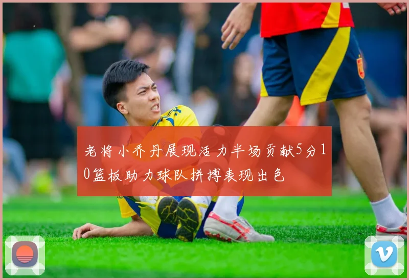 老将小乔丹展现活力半场贡献5分10篮板助力球队拼搏表现出色
